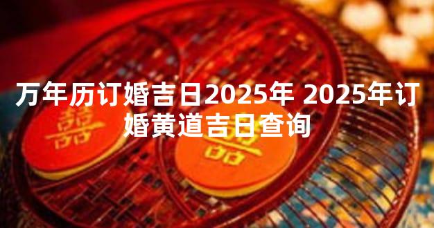 万年历订婚吉日2025年 2025年订婚黄道吉日查询